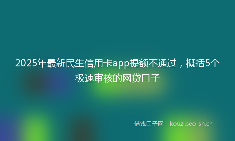 2025年最新民生信用卡app提额不通过，概括5个极速审核的网贷口子