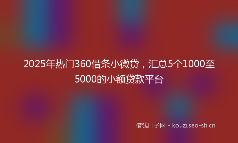 2025年热门360借条小微贷，汇总5个1000至5000的小额贷款平台