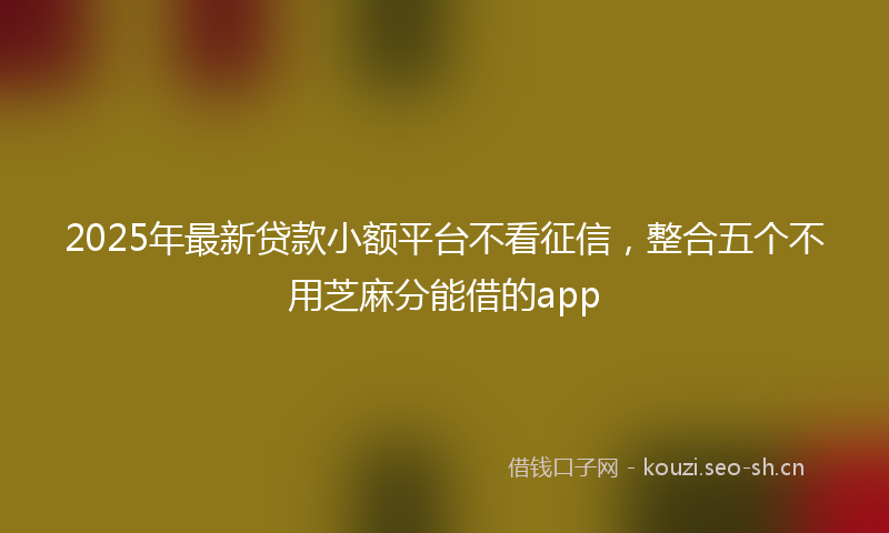 2025年最新贷款小额平台不看征信，整合五个不用芝麻分能借的app