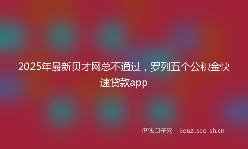 2025年最新贝才网总不通过，罗列五个公积金快速贷款app