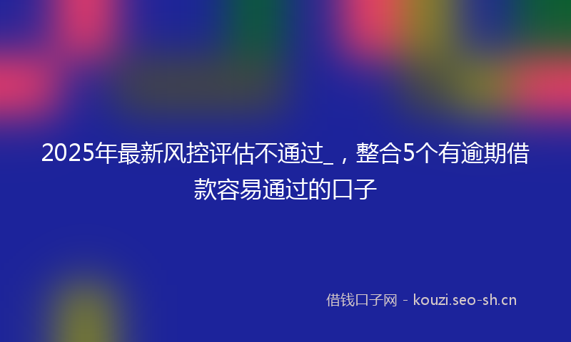 2025年最新风控评估不通过_，整合5个有逾期借款容易通过的口子