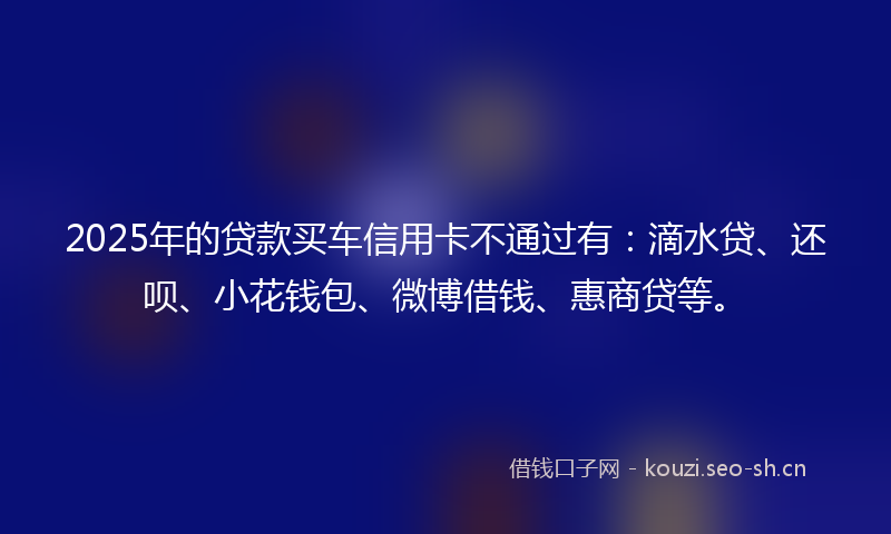 2025年的贷款买车信用卡不通过有：滴水贷、还呗、小花钱包、微博借钱、惠商贷等。