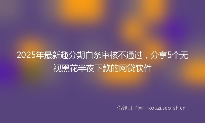 2025年最新趣分期白条审核不通过，分享5个无视黑花半夜下款的网贷软件