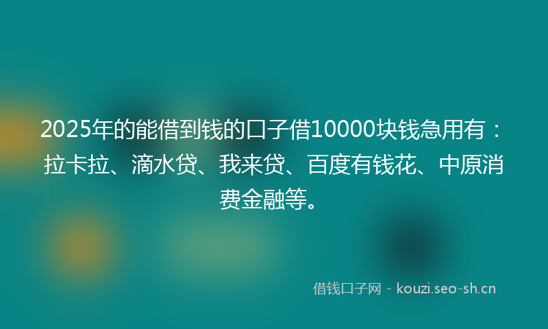 2025年的能借到钱的口子借10000块钱急用有：拉卡拉、滴水贷、我来贷、百度有钱花、中原消费金融等。