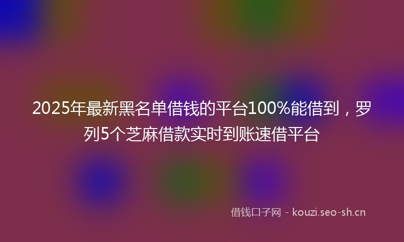 2025年最新黑名单借钱的平台100%能借到，罗列5个芝麻借款实时到账速借平台