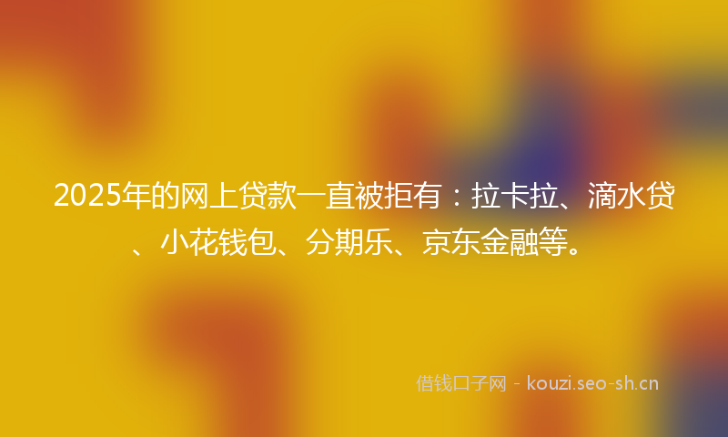 2025年的网上贷款一直被拒有：拉卡拉、滴水贷、小花钱包、分期乐、京东金融等。