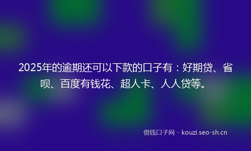 2025年的逾期还可以下款的口子有：好期贷、省呗、百度有钱花、超人卡、人人贷等。