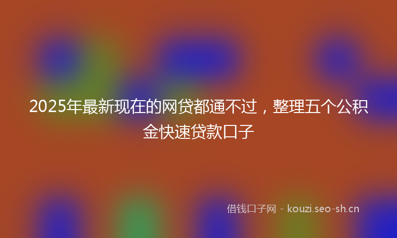 2025年最新现在的网贷都通不过，整理五个公积金快速贷款口子