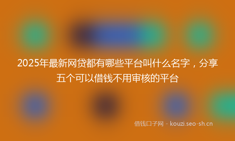 2025年最新网贷都有哪些平台叫什么名字，分享五个可以借钱不用审核的平台