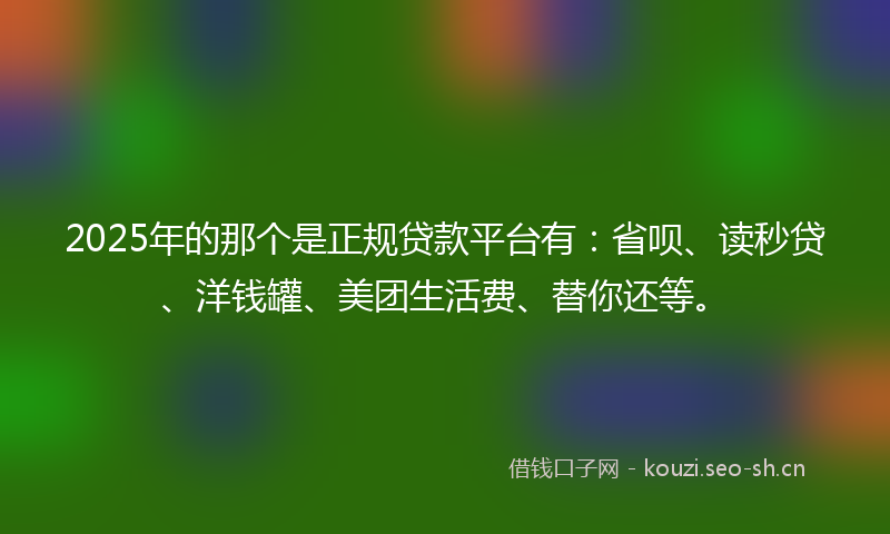 2025年的那个是正规贷款平台有：省呗、读秒贷、洋钱罐、美团生活费、替你还等。