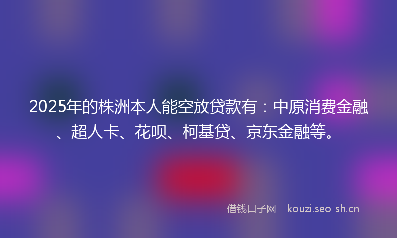 2025年的株洲本人能空放贷款有：中原消费金融、超人卡、花呗、柯基贷、京东金融等。