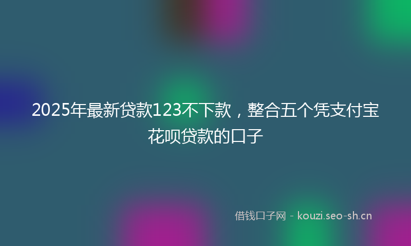 2025年最新贷款123不下款，整合五个凭支付宝花呗贷款的口子