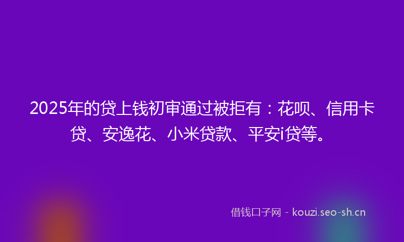2025年的贷上钱初审通过被拒有：花呗、信用卡贷、安逸花、小米贷款、平安i贷等。