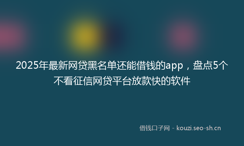 2025年最新网贷黑名单还能借钱的app，盘点5个不看征信网贷平台放款快的软件