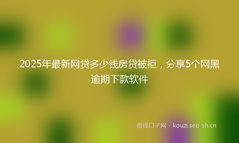 2025年最新网贷多少钱房贷被拒，分享5个网黑逾期下款软件