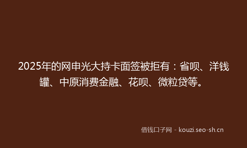 2025年的网申光大持卡面签被拒有：省呗、洋钱罐、中原消费金融、花呗、微粒贷等。