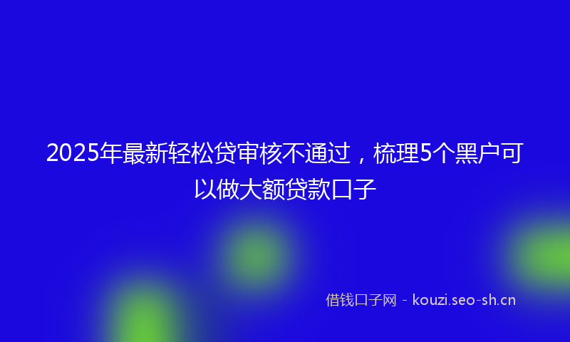 2025年最新轻松贷审核不通过，梳理5个黑户可以做大额贷款口子