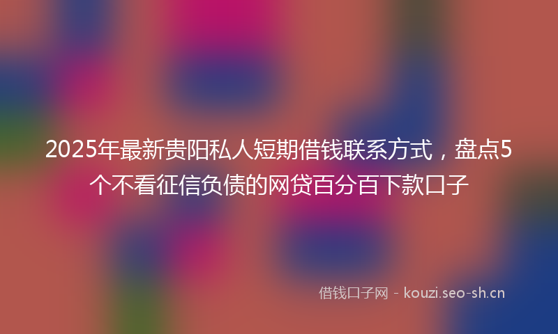 2025年最新贵阳私人短期借钱联系方式，盘点5个不看征信负债的网贷百分百下款口子