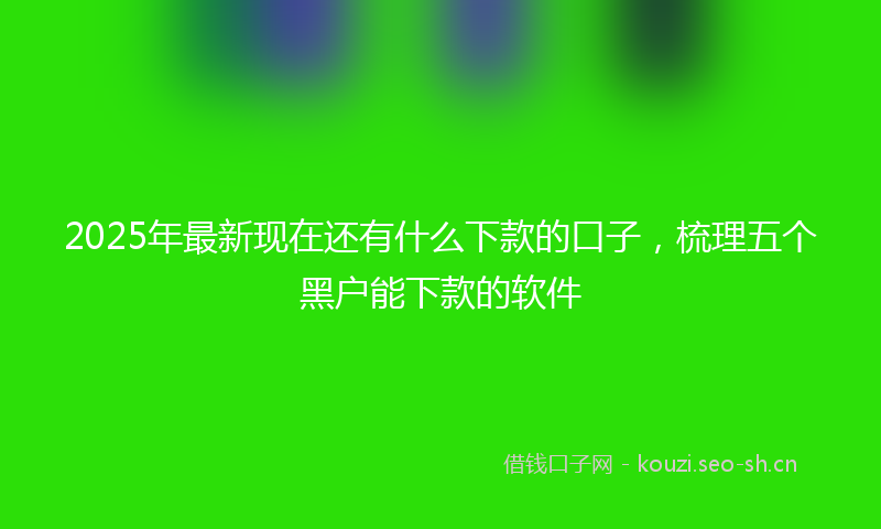 2025年最新现在还有什么下款的口子，梳理五个黑户能下款的软件