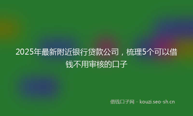 2025年最新附近银行贷款公司，梳理5个可以借钱不用审核的口子