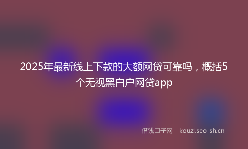 2025年最新线上下款的大额网贷可靠吗，概括5个无视黑白户网贷app