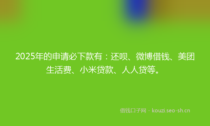 2025年的申请必下款有：还呗、微博借钱、美团生活费、小米贷款、人人贷等。