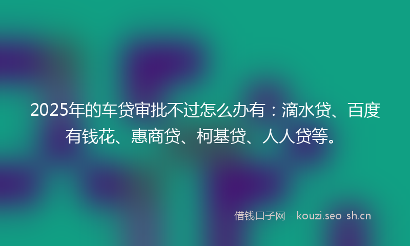 2025年的车贷审批不过怎么办有：滴水贷、百度有钱花、惠商贷、柯基贷、人人贷等。
