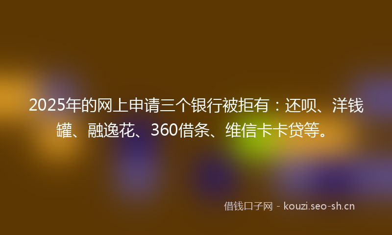 2025年的网上申请三个银行被拒有：还呗、洋钱罐、融逸花、360借条、维信卡卡贷等。