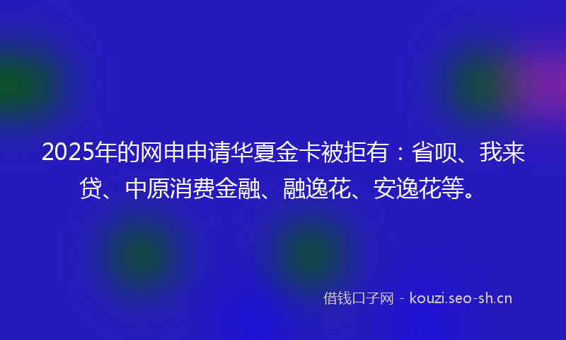 2025年的网申申请华夏金卡被拒有：省呗、我来贷、中原消费金融、融逸花、安逸花等。