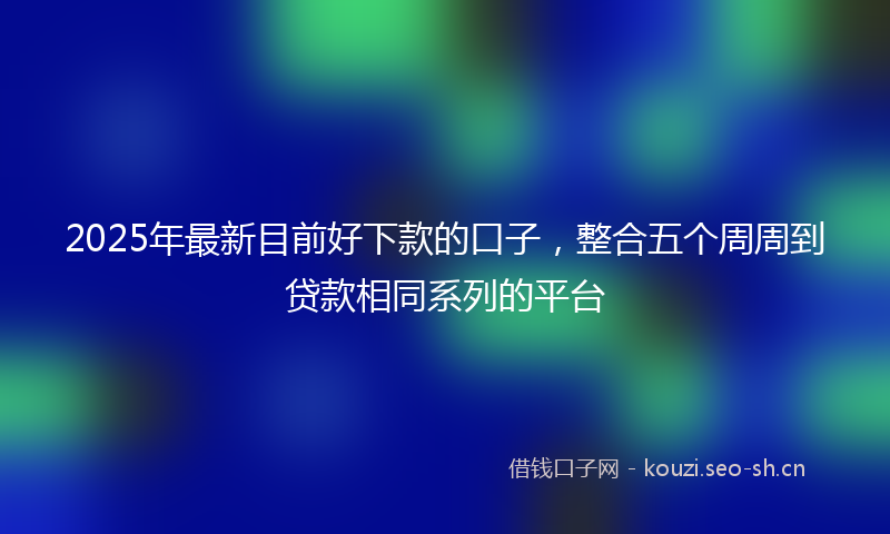 2025年最新目前好下款的口子，整合五个周周到贷款相同系列的平台