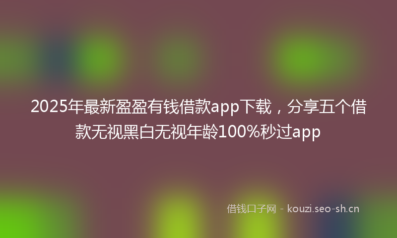 2025年最新盈盈有钱借款app下载，分享五个借款无视黑白无视年龄100%秒过app