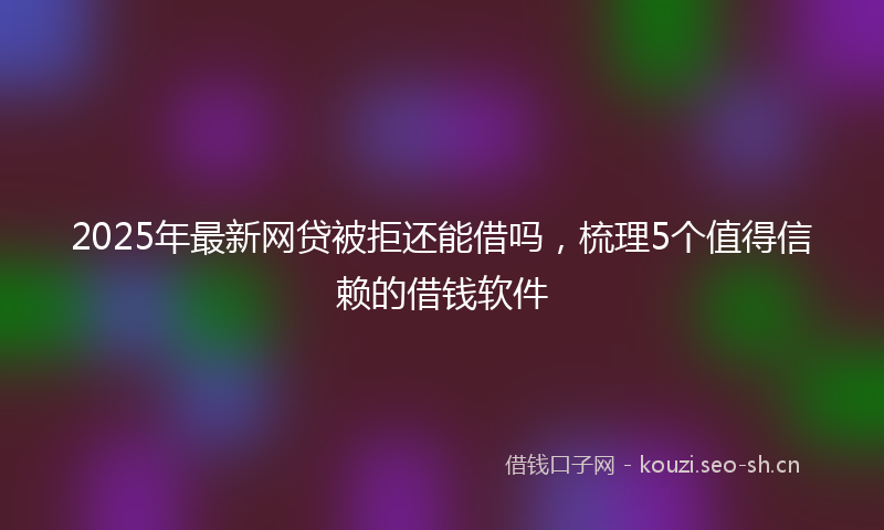 2025年最新网贷被拒还能借吗，梳理5个值得信赖的借钱软件