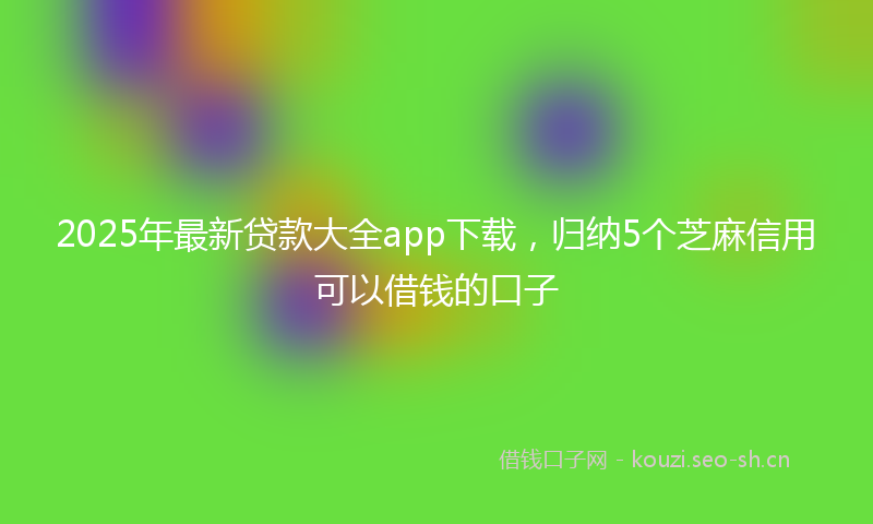 2025年最新贷款大全app下载，归纳5个芝麻信用可以借钱的口子