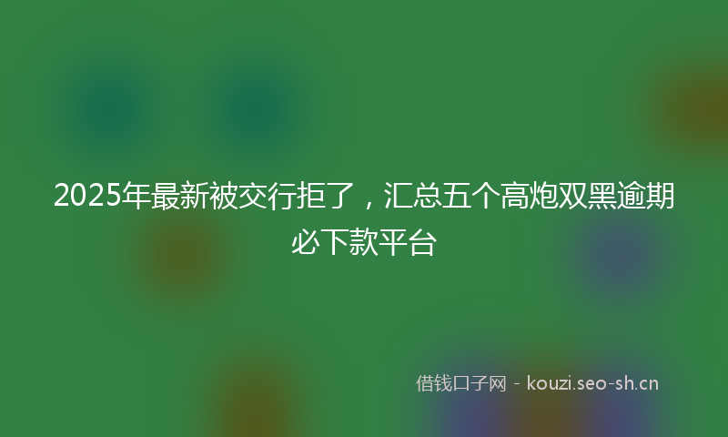 2025年最新被交行拒了，汇总五个高炮双黑逾期必下款平台