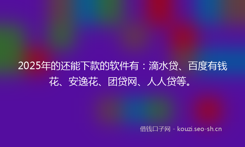 2025年的还能下款的软件有：滴水贷、百度有钱花、安逸花、团贷网、人人贷等。