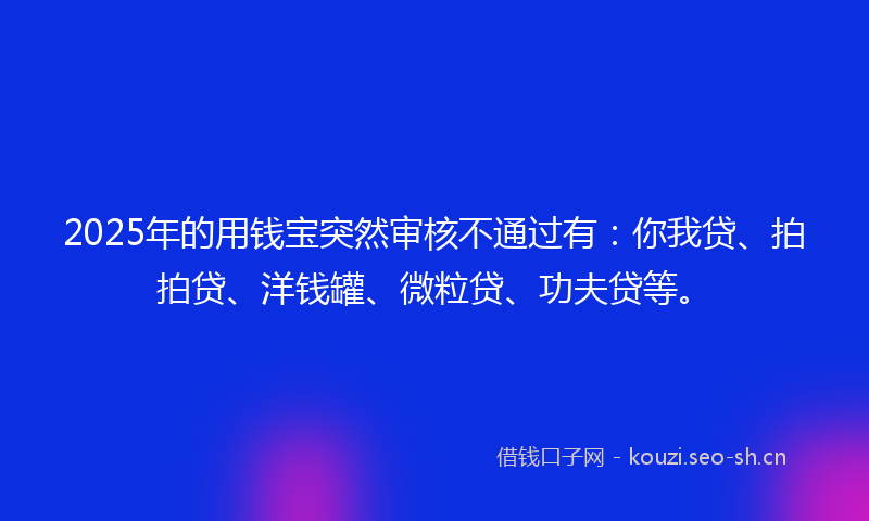 2025年的用钱宝突然审核不通过有：你我贷、拍拍贷、洋钱罐、微粒贷、功夫贷等。