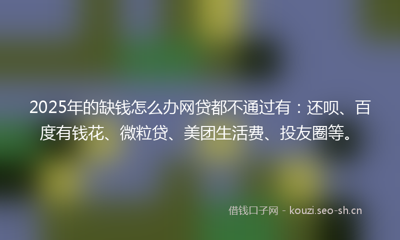 2025年的缺钱怎么办网贷都不通过有：还呗、百度有钱花、微粒贷、美团生活费、投友圈等。