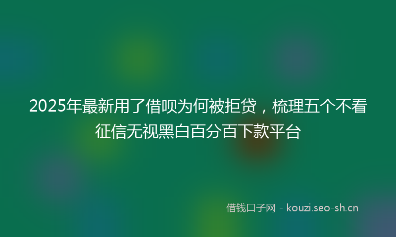 2025年最新用了借呗为何被拒贷，梳理五个不看征信无视黑白百分百下款平台