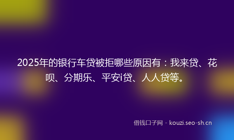 2025年的银行车贷被拒哪些原因有：我来贷、花呗、分期乐、平安i贷、人人贷等。