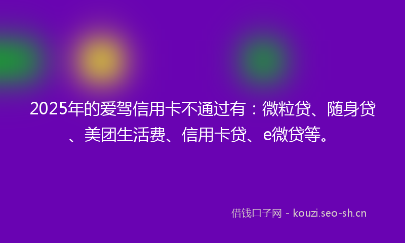 2025年的爱驾信用卡不通过有：微粒贷、随身贷、美团生活费、信用卡贷、e微贷等。