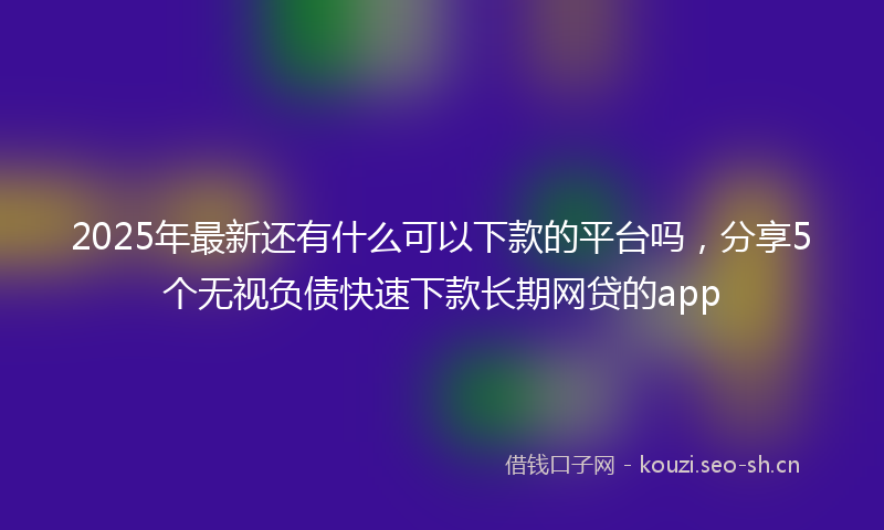 2025年最新还有什么可以下款的平台吗，分享5个无视负债快速下款长期网贷的app