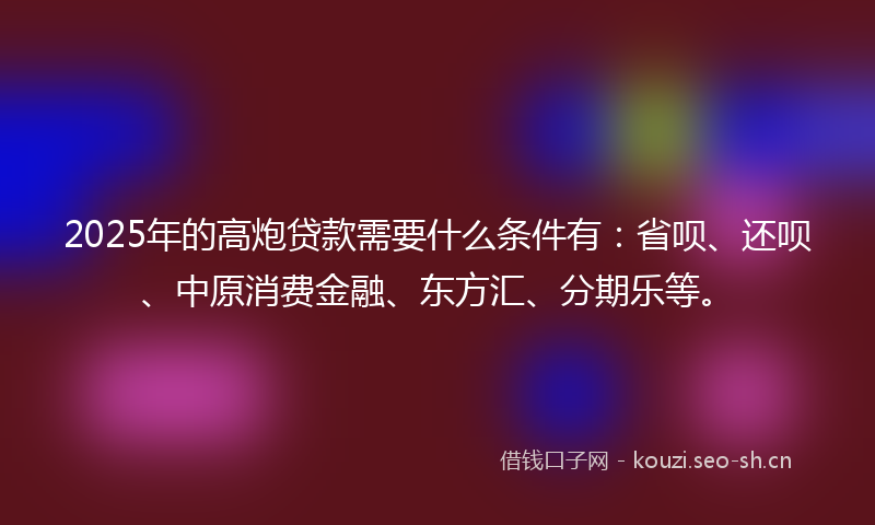 2025年的高炮贷款需要什么条件有：省呗、还呗、中原消费金融、东方汇、分期乐等。