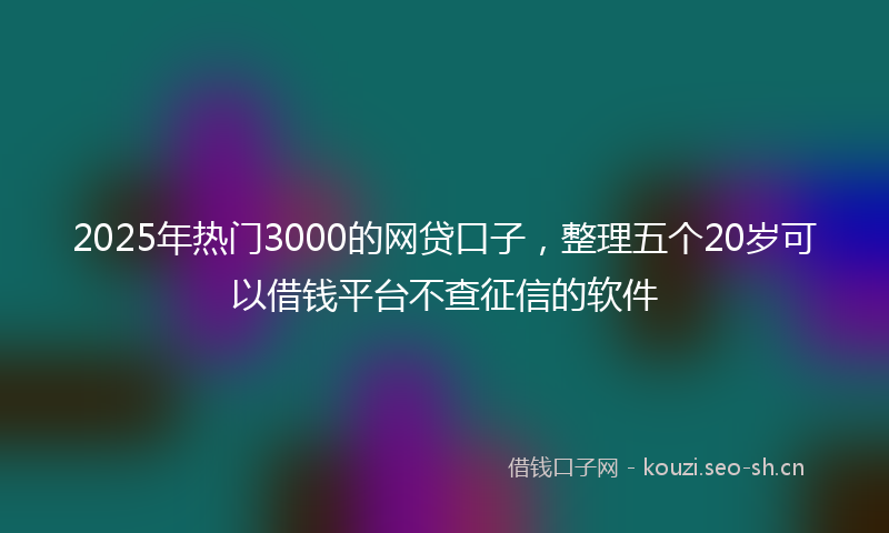 2025年热门3000的网贷口子，整理五个20岁可以借钱平台不查征信的软件