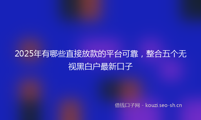 2025年有哪些直接放款的平台可靠，整合五个无视黑白户最新口子