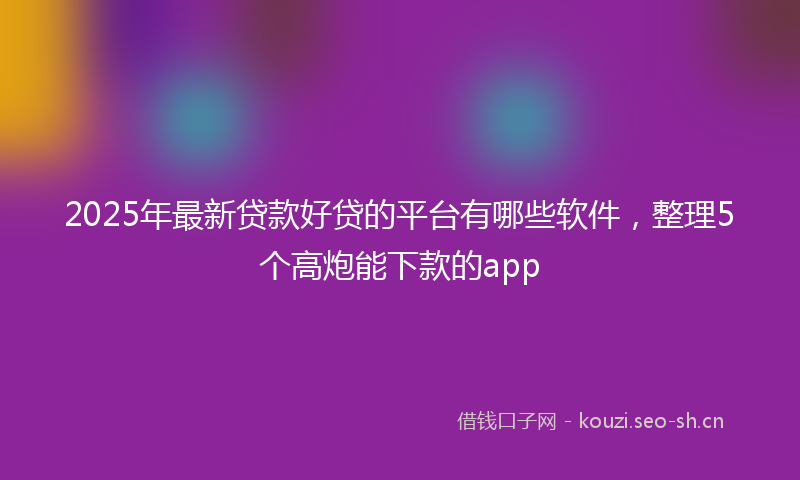 2025年最新贷款好贷的平台有哪些软件，整理5个高炮能下款的app