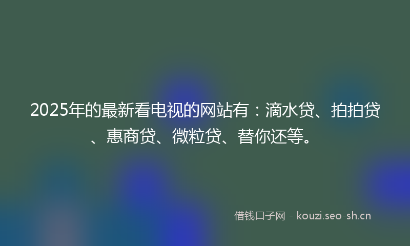 2025年的最新看电视的网站有：滴水贷、拍拍贷、惠商贷、微粒贷、替你还等。