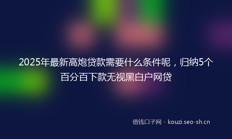 2025年最新高炮贷款需要什么条件呢，归纳5个百分百下款无视黑白户网贷