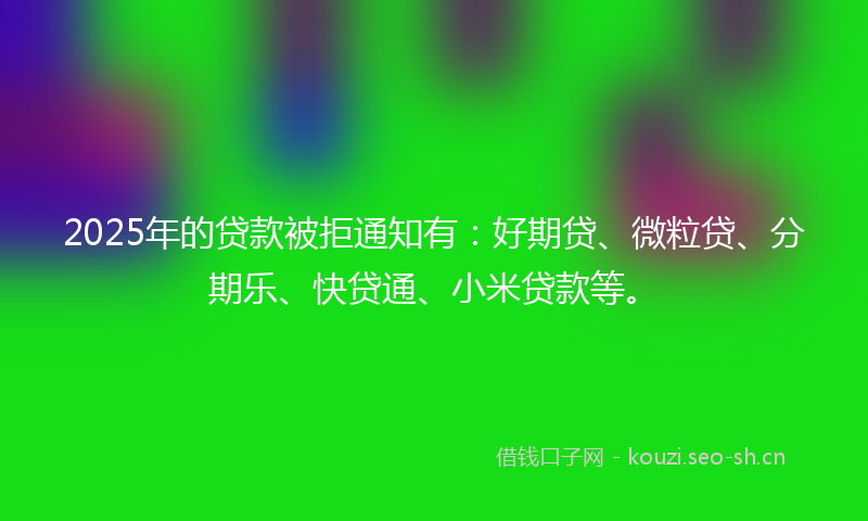 2025年的贷款被拒通知有：好期贷、微粒贷、分期乐、快贷通、小米贷款等。
