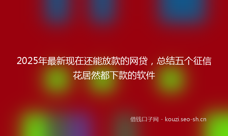 2025年最新现在还能放款的网贷，总结五个征信花居然都下款的软件