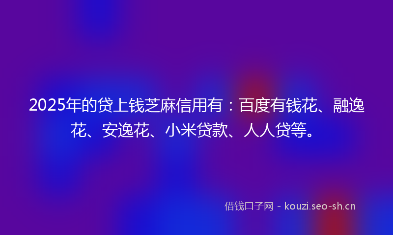 2025年的贷上钱芝麻信用有：百度有钱花、融逸花、安逸花、小米贷款、人人贷等。